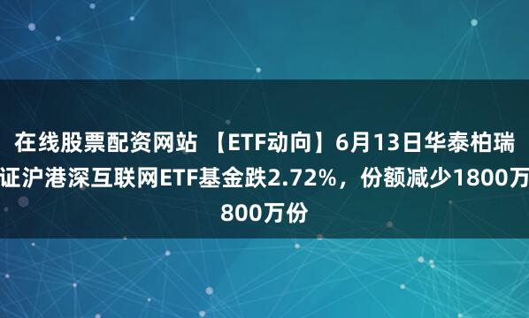 在线股票配资网站 【ETF动向】6月13日华泰柏瑞中证沪港深互联网ETF基金跌2.72%，份额减少1800万份