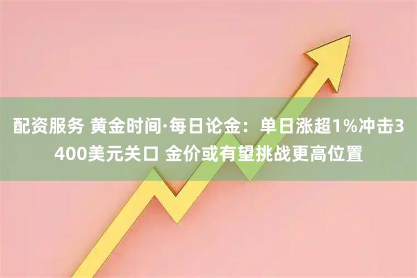 配资服务 黄金时间·每日论金：单日涨超1%冲击3400美元关口 金价或有望挑战更高位置