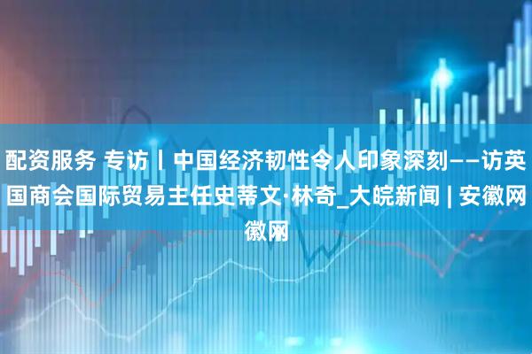 配资服务 专访丨中国经济韧性令人印象深刻——访英国商会国际贸易主任史蒂文·林奇_大皖新闻 | 安徽网
