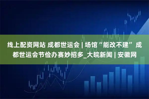 线上配资网站 成都世运会 | 场馆“能改不建” 成都世运会节俭办赛妙招多_大皖新闻 | 安徽网