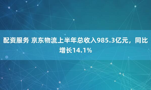 配资服务 京东物流上半年总收入985.3亿元，同比增长14.1%